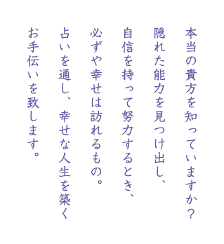 本当の貴方を知っていますか？
隠れた能力を見つけ出し、
自信を持って努力するとき、
必ずや幸せは訪れるもの。
占いを通し、幸せな人生を築く
お手伝いを致します。